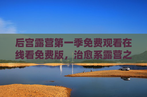 后宫露营第一季免费观看在线看免费版，治愈系露营之旅，轻松追剧无压力，后宫露营第一季，治愈系露营之旅，免费轻松观看