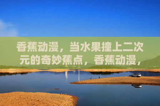 香蕉动漫,当水果撞上二次元的奇妙蕉点,香蕉动漫,当水果撞上二次元的奇妙蕉点 香蕉动漫,当水果撞上二次元的奇妙蕉点,香蕉动漫,当水果撞上二次元的奇妙蕉点