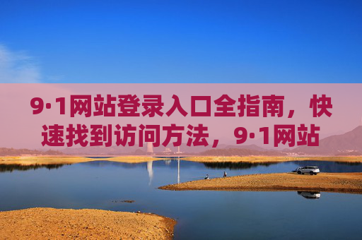 9·1网站登录入口全指南,快速找到访问方法,9·1网站登录入口全指南,快速找到访问方法 9·1网站登录入口全指南,快速找到访问方法,9·1网站登录入口全指南,快速找到访问方法