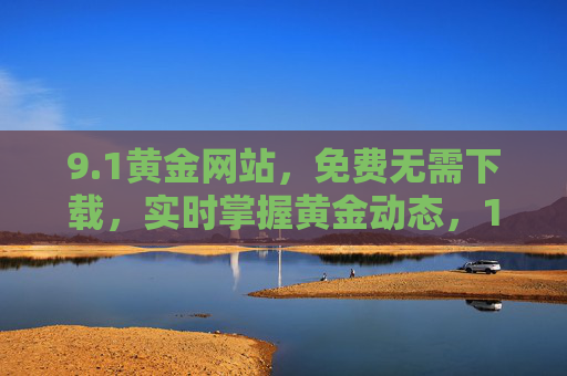 9.1黄金网站,免费无需下载,实时掌握黄金动态,1黄金网站,免费无下载,实时掌握黄金动态 9.1黄金网站,免费无需下载,实时掌握黄金动态,1黄金网站,免费无下载,实时掌握黄金动态