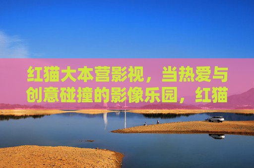 红猫大本营影视,当热爱与创意碰撞的影像乐园,红猫大本营影视,热爱与创意碰撞的影像乐园 红猫大本营影视,当热爱与创意碰撞的影像乐园,红猫大本营影视,热爱与创意碰撞的影像乐园