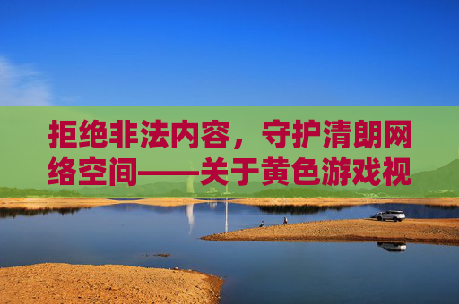 拒绝非法内容,守护清朗网络空间——关于黄色游戏视频的危害与警示,警惕黄色游戏视频危害,守护清朗网络空间 拒绝非法内容,守护清朗网络空间——关于黄色游戏视频的危害与警示,警惕黄色游戏视频危害,守护清朗网络空间