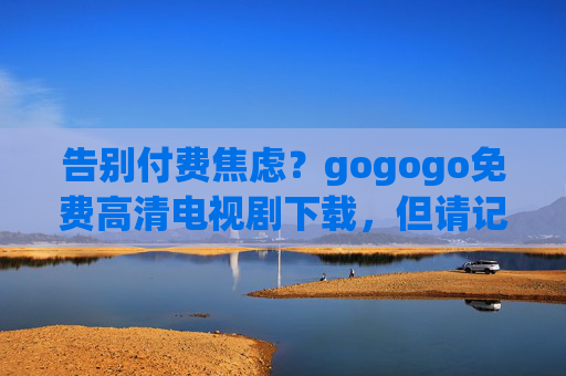 告别付费焦虑?gogogo免费高清电视剧下载,但请记住这些观看底线,告别付费焦虑,gogogo免费高清电视剧下载,这些观看底线要牢记 告别付费焦虑?gogogo免费高清电视剧下载,但请记住这些观看底线,告别付费焦虑,gogogo免费高清电视剧下载,这些观看底线要牢记