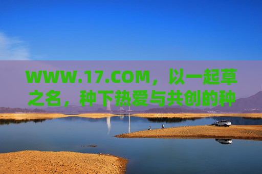 WWW.17.COM,以一起草之名,种下热爱与共创的种子,以一起草之名,种下热爱与共创的种子 WWW.17.COM,以一起草之名,种下热爱与共创的种子,以一起草之名,种下热爱与共创的种子