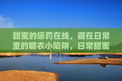 甜蜜的惩罚在线,藏在日常里的糖衣小陷阱,日常甜蜜陷阱 甜蜜的惩罚在线,藏在日常里的糖衣小陷阱,日常甜蜜陷阱