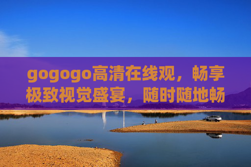 gogogo高清在线观,畅享极致视觉盛宴,随时随地畅游精彩世界,gogogo高清在线观,极致视觉盛宴,随时随地畅游精彩世界 gogogo高清在线观,畅享极致视觉盛宴,随时随地畅游精彩世界,gogogo高清在线观,极致视觉盛宴,随时随地畅游精彩世界