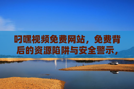 叼嘿视频免费网站，免费背后的资源陷阱与安全警示，免费视频网站，资源陷阱与安全警示