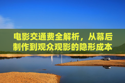 电影交通费全解析,从幕后制作到观众观影的隐形成本与价值,电影交通费全解析,从幕后到观众的隐形成本与价值 电影交通费全解析,从幕后制作到观众观影的隐形成本与价值,电影交通费全解析,从幕后到观众的隐形成本与价值