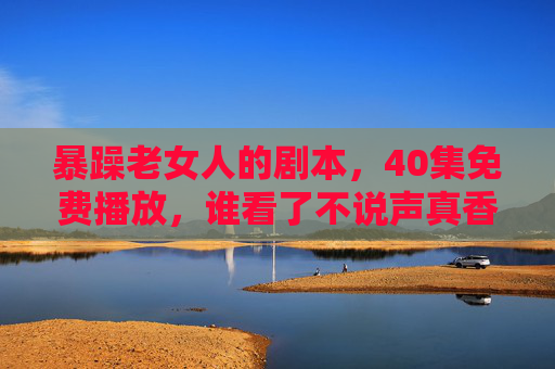 暴躁老女人的剧本,40集免费播放,谁看了不说声真香?暴躁老女人40集免费播放,看完都说真香! 暴躁老女人的剧本,40集免费播放,谁看了不说声真香?暴躁老女人40集免费播放,看完都说真香!