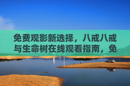 免费观影新选择,八戒八戒与生命树在线观看指南,免费观影新选择,八戒八戒与生命树在线观看指南 免费观影新选择,八戒八戒与生命树在线观看指南,免费观影新选择,八戒八戒与生命树在线观看指南