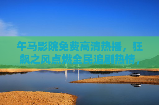 午马影院免费高清热播,狂飙之风点燃全民追剧热情,午马影院免费高清热播,狂飙之风点燃全民追剧热情 午马影院免费高清热播,狂飙之风点燃全民追剧热情,午马影院免费高清热播,狂飙之风点燃全民追剧热情