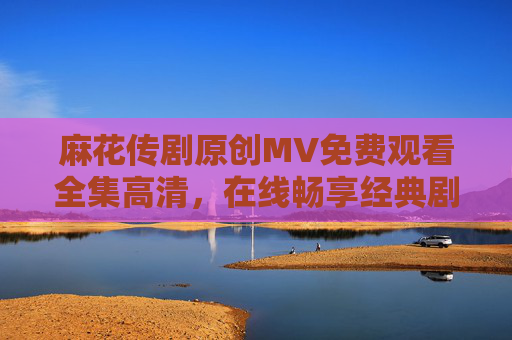 麻花传剧原创MV免费观看全集高清,在线畅享经典剧集精华,麻花传剧原创MV免费高清全集 在线畅享经典剧集精华 麻花传剧原创MV免费观看全集高清,在线畅享经典剧集精华,麻花传剧原创MV免费高清全集 在线畅享经典剧集精华