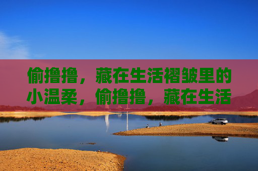 偷撸撸,藏在生活褶皱里的小温柔,偷撸撸,藏在生活褶皱里的小温柔 偷撸撸,藏在生活褶皱里的小温柔,偷撸撸,藏在生活褶皱里的小温柔