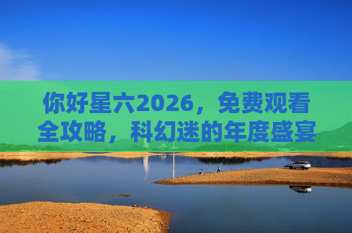 你好星六2026,免费观看全攻略,科幻迷的年度盛宴即将开启! 你好星六2026,免费观看全攻略,科幻迷的年度盛宴即将开启!