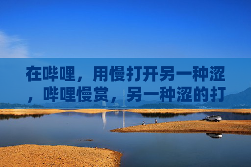 在哔哩，用慢打开另一种涩，哔哩慢赏，另一种涩的打开方式