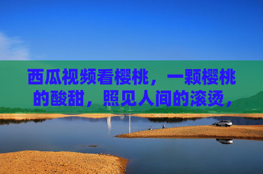 西瓜视频看樱桃,一颗樱桃的酸甜,照见人间的滚烫,一颗樱桃,酸甜里的人间滚烫 西瓜视频看樱桃,一颗樱桃的酸甜,照见人间的滚烫,一颗樱桃,酸甜里的人间滚烫
