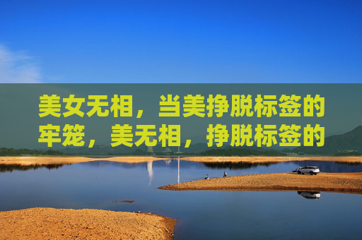 美女无相,当美挣脱标签的牢笼,美无相,挣脱标签的牢笼 美女无相,当美挣脱标签的牢笼,美无相,挣脱标签的牢笼