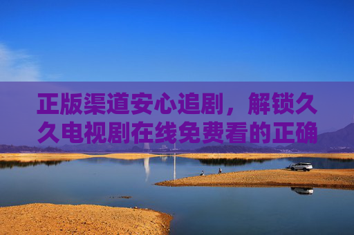 正版渠道安心追剧，解锁久久电视剧在线免费看的正确姿势，正版渠道安心追剧，解锁久久电视剧在线免费看的正确姿势