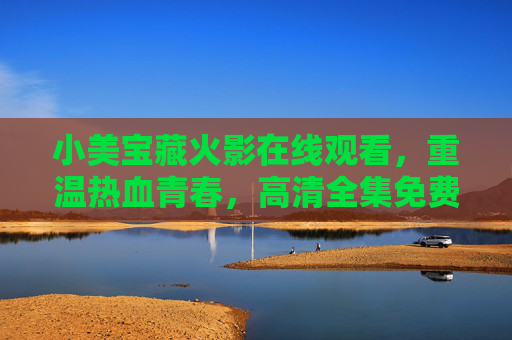 小美宝藏火影在线观看，重温热血青春，高清全集免费看！火影高清全集免费看 重温热血青春