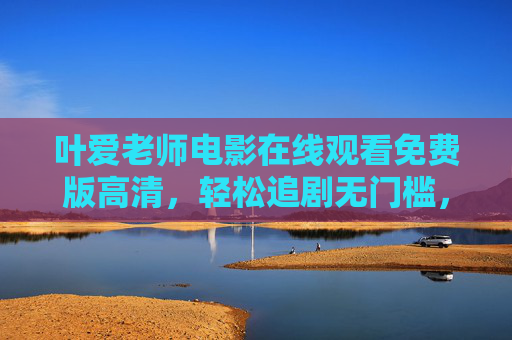 叶爱老师电影在线观看免费版高清,轻松追剧无门槛,高清画质享盛宴,叶爱老师电影免费高清在线,轻松追剧无门槛 叶爱老师电影在线观看免费版高清,轻松追剧无门槛,高清画质享盛宴,叶爱老师电影免费高清在线,轻松追剧无门槛