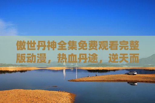 傲世丹神全集免费观看完整版动漫,热血丹途,逆天而行!傲世丹神,热血丹途,逆天而行 傲世丹神全集免费观看完整版动漫,热血丹途,逆天而行!傲世丹神,热血丹途,逆天而行