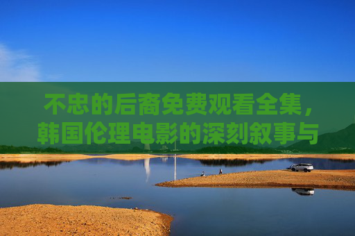 不忠的后裔免费观看全集,韩国伦理电影的深刻叙事与正版观影指南,不忠的后裔,韩国伦理电影的深刻叙事与正版观影指南 不忠的后裔免费观看全集,韩国伦理电影的深刻叙事与正版观影指南,不忠的后裔,韩国伦理电影的深刻叙事与正版观影指南