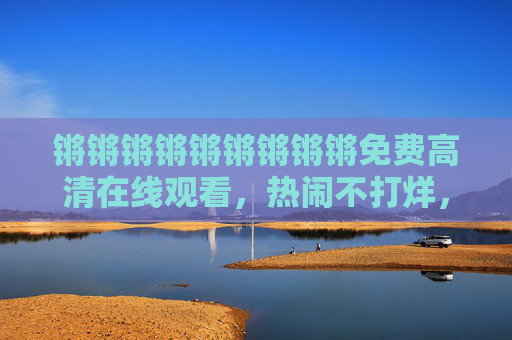 锵锵锵锵锵锵锵锵锵免费高清在线观看,热闹不打烊,精彩随心看!热闹随心看,免费高清不打烊 锵锵锵锵锵锵锵锵锵免费高清在线观看,热闹不打烊,精彩随心看!热闹随心看,免费高清不打烊