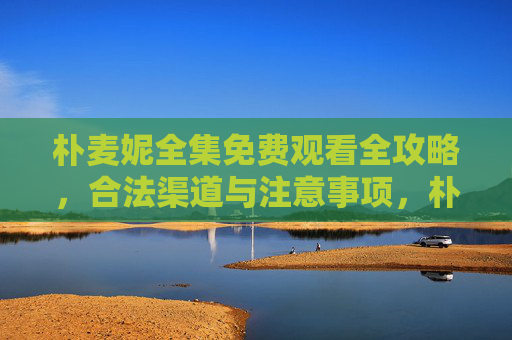 朴麦妮全集免费观看全攻略，合法渠道与注意事项，朴麦妮全集免费观看全攻略，合法渠道与注意事项