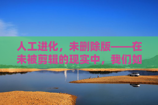 人工进化,未删除版——在未被剪辑的现实中,我们如何成为新物种?人工进化,未剪辑现实中的新物种 人工进化,未删除版——在未被剪辑的现实中,我们如何成为新物种?人工进化,未剪辑现实中的新物种