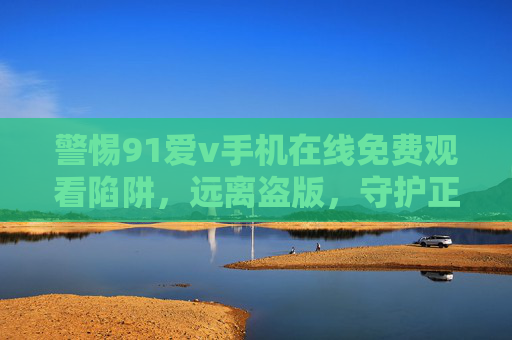 警惕91爱v手机在线免费观看陷阱，远离盗版，守护正版生态，警惕91爱v手机在线免费观看陷阱，远离盗版守护正版生态