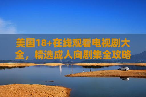 美国18+在线观看电视剧大全，精选成人向剧集全攻略，美国18+成人向剧集全攻略，在线观看精选大全