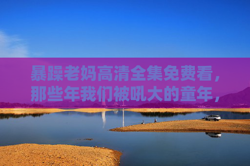 暴躁老妈高清全集免费看，那些年我们被吼大的童年，藏着最深的温柔，暴躁老妈的高清童年，吼声里的温柔，藏着被吼大的我们