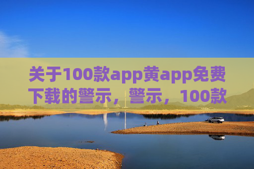 关于100款app黄app免费下载的警示,警示,100款涉黄app免费下载风险 关于100款app黄app免费下载的警示,警示,100款涉黄app免费下载风险