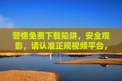 警惕免费下载陷阱，安全观影，请认准正规视频平台，警惕免费下载陷阱，安全观影认准正规视频平台