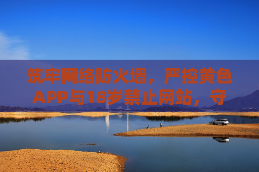 筑牢网络防火墙,严控黄色APP与18岁禁止网站,守护青春成长,筑牢网络防火墙,严控黄色APP与18岁禁止网站,守护青春成长 筑牢网络防火墙,严控黄色APP与18岁禁止网站,守护青春成长,筑牢网络防火墙,严控黄色APP与18岁禁止网站,守护青春成长