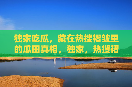 独家吃瓜，藏在热搜褶皱里的瓜田真相，独家，热搜褶皱里的瓜田真相