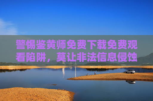 警惕鉴黄师免费下载免费观看陷阱，莫让非法信息侵蚀网络生态，警惕鉴黄师免费陷阱，非法信息侵蚀网络生态