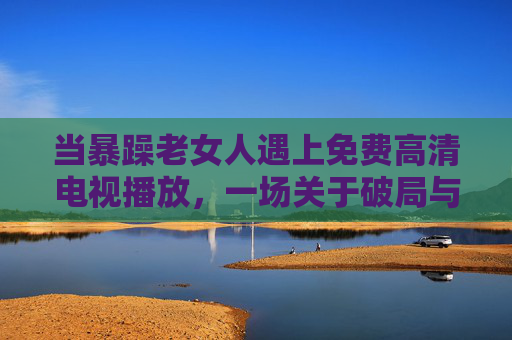 当暴躁老女人遇上免费高清电视播放,一场关于破局与和解的邻里故事 当暴躁老女人遇上免费高清电视播放,一场关于破局与和解的邻里故事