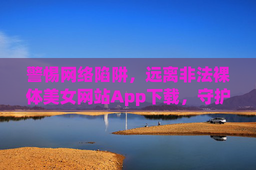 警惕网络陷阱,远离非法裸体美女网站App下载,守护健康上网环境 警惕网络陷阱,远离非法裸体美女网站App下载,守护健康上网环境
