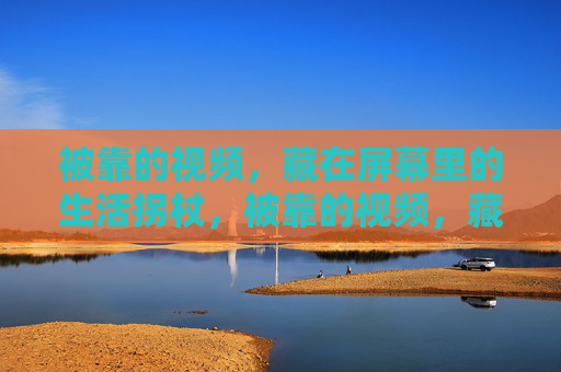 被靠的视频,藏在屏幕里的生活拐杖,被靠的视频,藏在屏幕里的生活拐杖 被靠的视频,藏在屏幕里的生活拐杖,被靠的视频,藏在屏幕里的生活拐杖