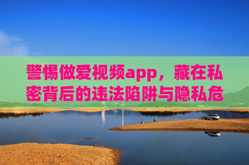 警惕做爱视频app,藏在私密背后的违法陷阱与隐私危机,警惕做爱视频app,私密背后的违法陷阱与隐私危机 警惕做爱视频app,藏在私密背后的违法陷阱与隐私危机,警惕做爱视频app,私密背后的违法陷阱与隐私危机
