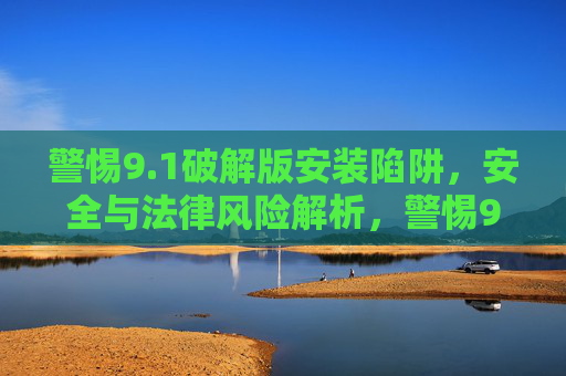警惕9.1破解版安装陷阱，安全与法律风险解析，警惕9.1破解版安装陷阱，安全与法律风险解析