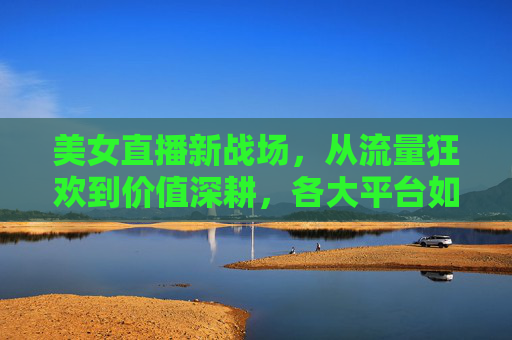 美女直播新战场,从流量狂欢到价值深耕,各大平台如何重塑格局?美女直播新战场,平台从流量狂欢到价值深耕,重塑行业格局 美女直播新战场,从流量狂欢到价值深耕,各大平台如何重塑格局?美女直播新战场,平台从流量狂欢到价值深耕,重塑行业格局