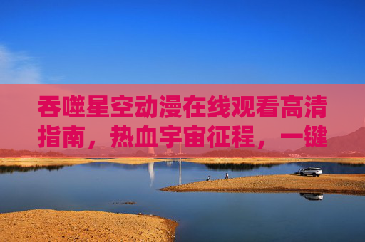 吞噬星空动漫在线观看高清指南,热血宇宙征程,一键解锁超清视觉盛宴,吞噬星空动漫高清观看指南,一键解锁热血宇宙超清视觉盛宴 吞噬星空动漫在线观看高清指南,热血宇宙征程,一键解锁超清视觉盛宴,吞噬星空动漫高清观看指南,一键解锁热血宇宙超清视觉盛宴