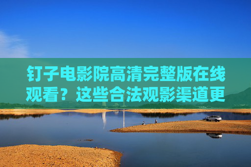 钉子电影院高清完整版在线观看？这些合法观影渠道更安心，钉子电影院高清完整版，合法观影渠道更安心
