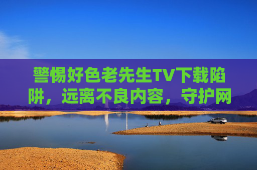 警惕好色老先生TV下载陷阱,远离不良内容,守护网络安全,警惕好色老先生TV下载陷阱,远离不良内容守护网络安全 警惕好色老先生TV下载陷阱,远离不良内容,守护网络安全,警惕好色老先生TV下载陷阱,远离不良内容守护网络安全