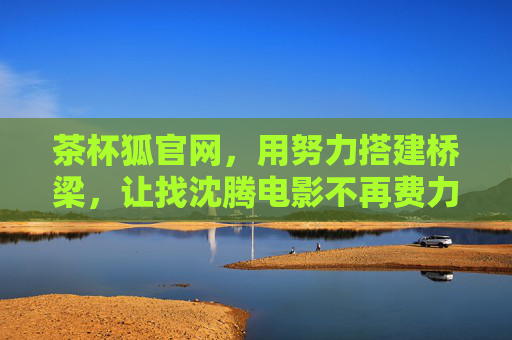 茶杯狐官网,用努力搭建桥梁,让找沈腾电影不再费力,茶杯狐官网,搭建桥梁,找沈腾电影不再费力 茶杯狐官网,用努力搭建桥梁,让找沈腾电影不再费力,茶杯狐官网,搭建桥梁,找沈腾电影不再费力