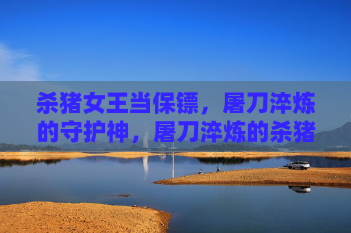 杀猪女王当保镖,屠刀淬炼的守护神,屠刀淬炼的杀猪女王保镖 杀猪女王当保镖,屠刀淬炼的守护神,屠刀淬炼的杀猪女王保镖