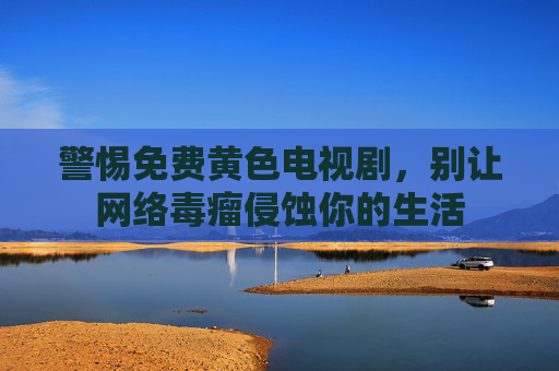 警惕免费黄色电视剧,别让网络毒瘤侵蚀你的生活 警惕免费黄色电视剧,别让网络毒瘤侵蚀你的生活