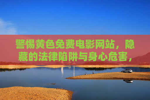 警惕黄色免费电影网站,隐藏的法律陷阱与身心危害,警惕黄色免费电影网站,隐藏的法律陷阱与身心危害 警惕黄色免费电影网站,隐藏的法律陷阱与身心危害,警惕黄色免费电影网站,隐藏的法律陷阱与身心危害